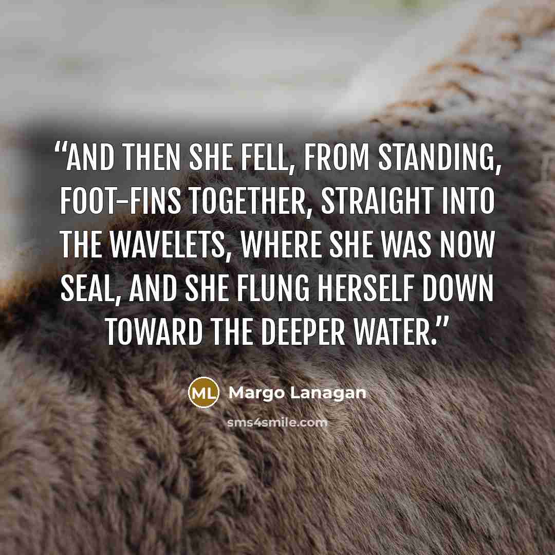 “And then she fell, from standing, foot-fins together, straight into the wavelets, where she was now seal, and she flung herself down toward the deeper water.” quote by Margo Lanagan