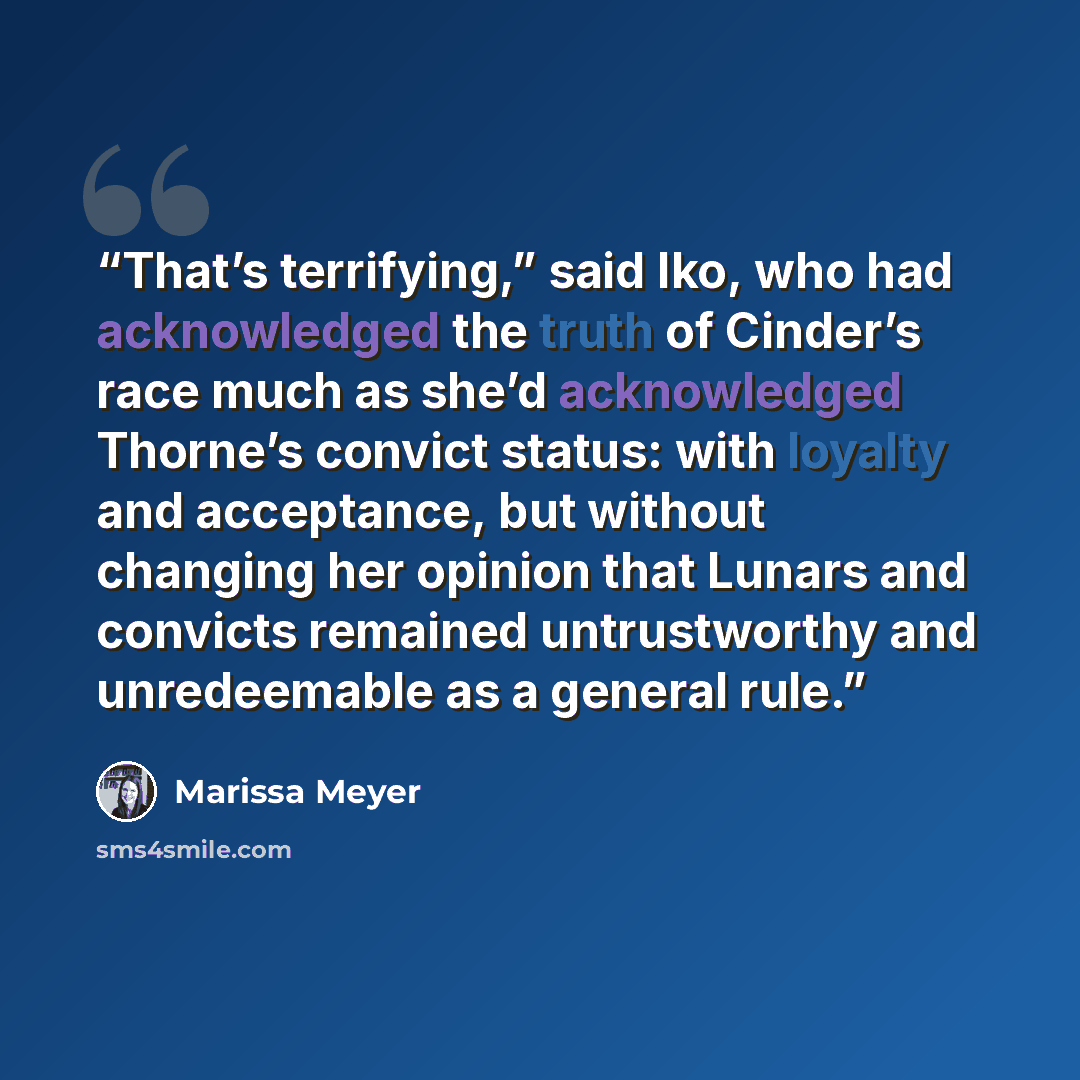 “That’s terrifying,” said Iko, who had acknowledged the truth of Cinder’s race much as she’d acknowledged Thorne’s convict status: with loyalty and acceptance, but without changing her opinion that Lunars and convicts remained untrustworthy and unredeemable as a general rule.” quote by Marissa Meyer