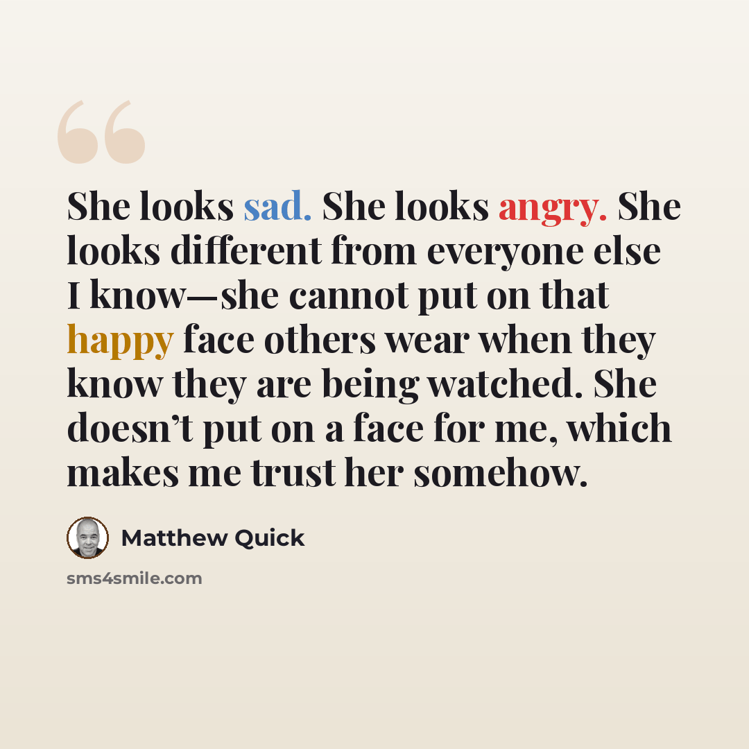 “She looks sad. She looks angry. She looks different from everyone else I know—she cannot put on that happy face others wear when they know they are being watched. She doesn’t put on a face for me, which makes me trust her somehow.” quote by Matthew Quick
