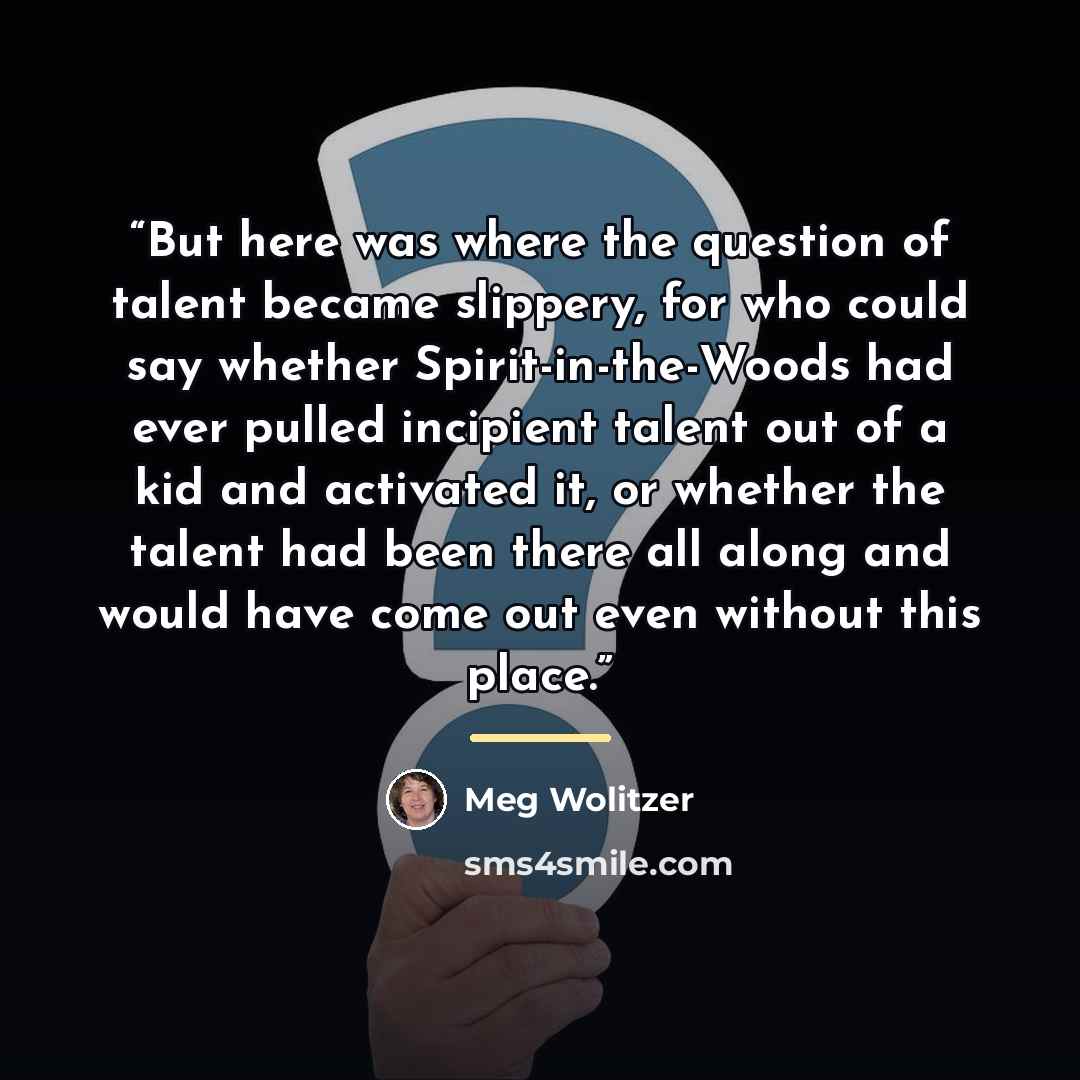 “But here was where the question of talent became slippery, for who could say whether Spirit-in-the-Woods had ever pulled incipient talent out of a kid and activated it, or whether the talent had been there all along and would have come out even without this place.” quote by Meg Wolitzer
