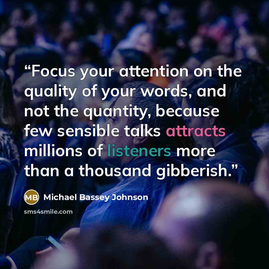 “Focus your attention on the quality of your words, and not the quantity, because few sensible talks attracts millions of listeners more than a thousand gibberish.” quote by Michael Bassey Johnson