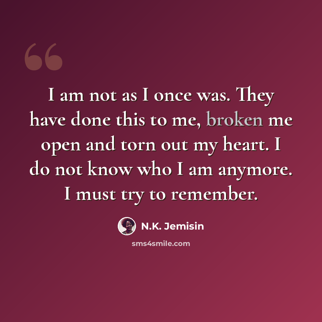 “I am not as I once was. They have done this to me, broken me open and torn out my heart. I do not know who I am anymore. I must try to remember.” quote by N.K. Jemisin