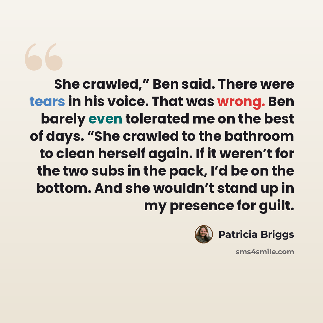 “She crawled,” Ben said. There were tears in his voice. That was wrong. Ben barely even tolerated me on the best of days. “She crawled to the bathroom to clean herself again. If it weren’t for the two subs in the pack, I’d be on the bottom. And she wouldn’t stand up in my presence for guilt.” quote by Patricia Briggs