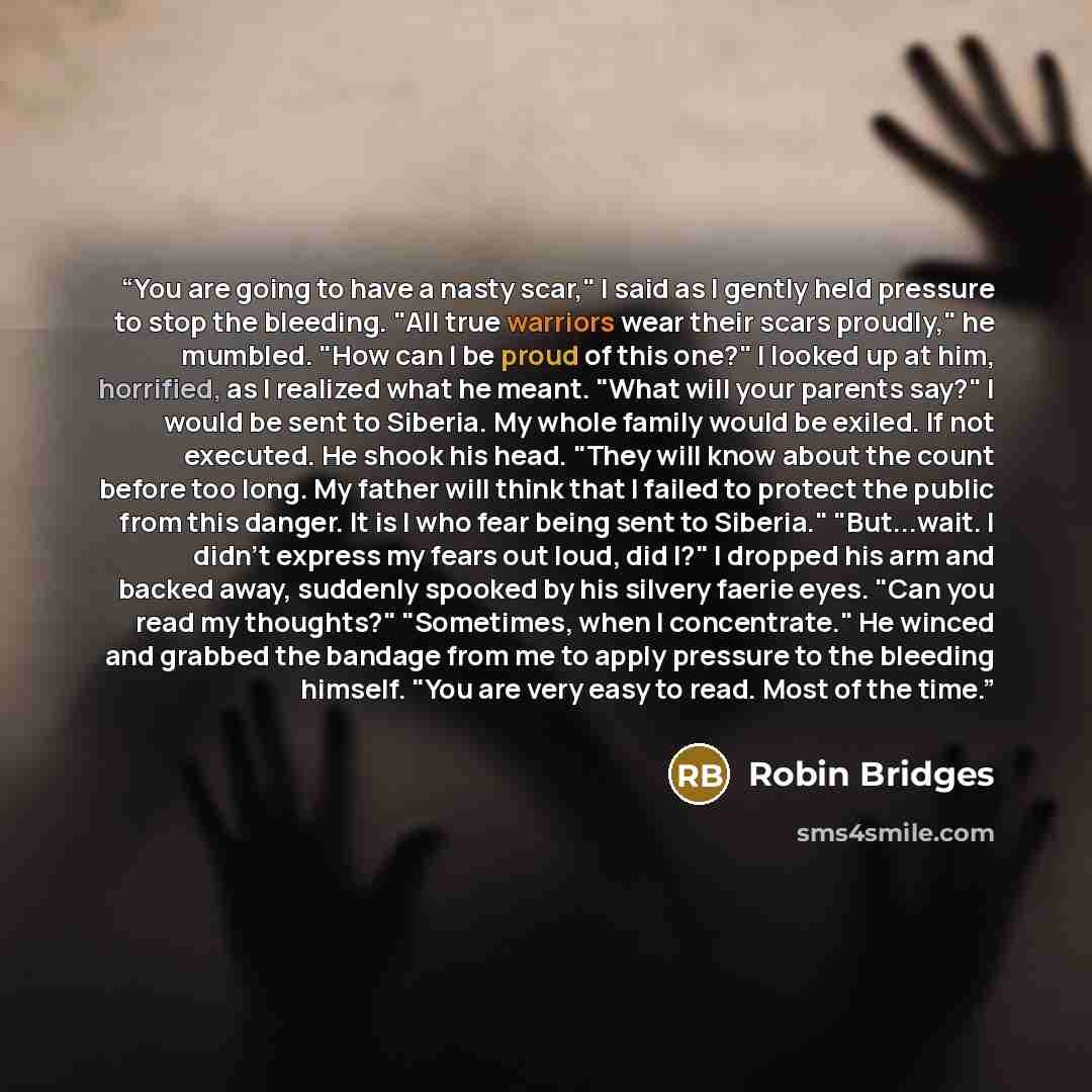 “You are going to have a nasty scar," I said as I gently held pressure to stop the bleeding. "All true warriors wear their scars proudly," he mumbled. "How can I be proud of this one?" I looked up at him, horrified, as I realized what he meant. "What will your parents say?" I would be sent to…” quote by Robin Bridges