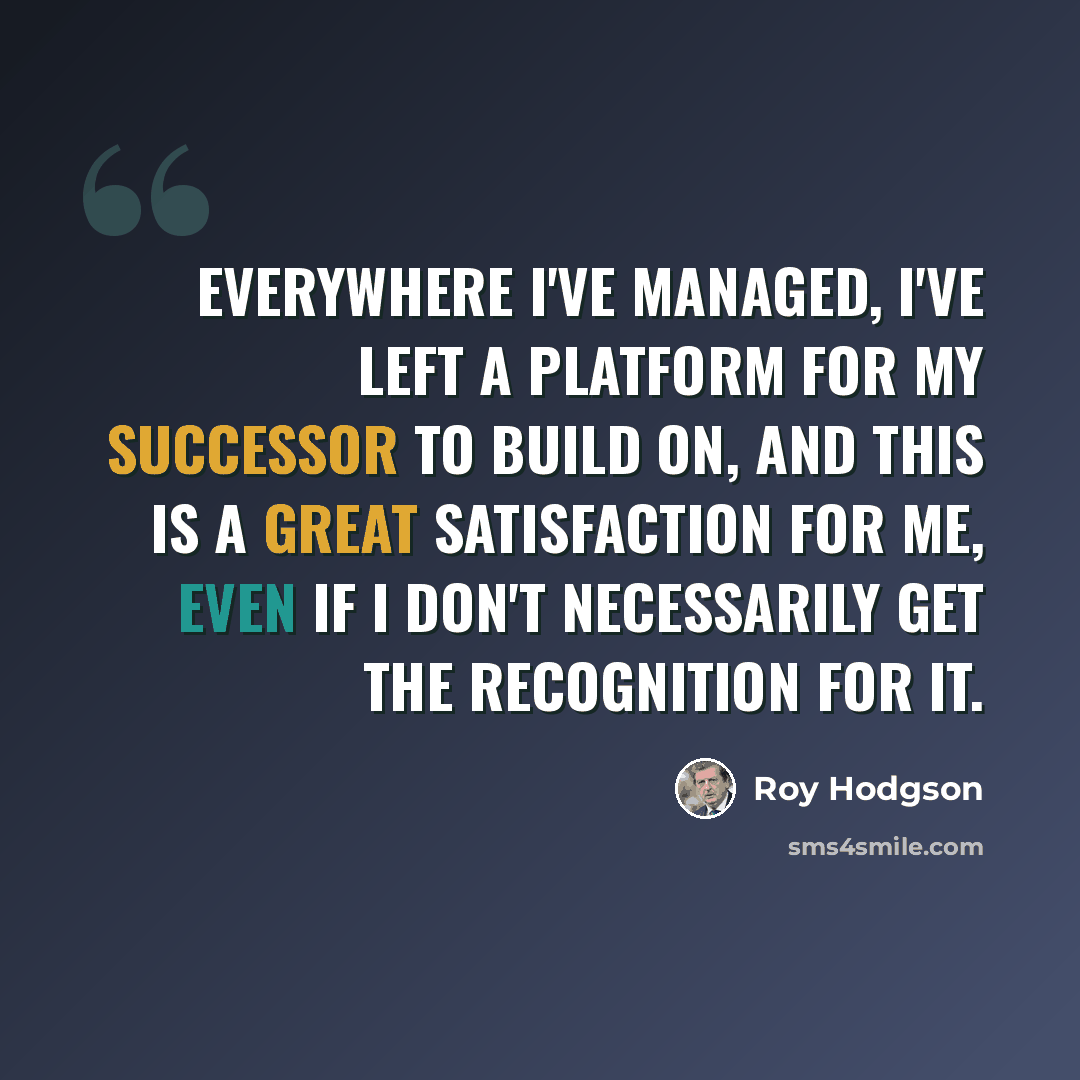 “Everywhere I've managed, I've left a platform for my successor to build on, and this is a great satisfaction for me, even if I don't necessarily get the recognition for it.” quote by Roy Hodgson