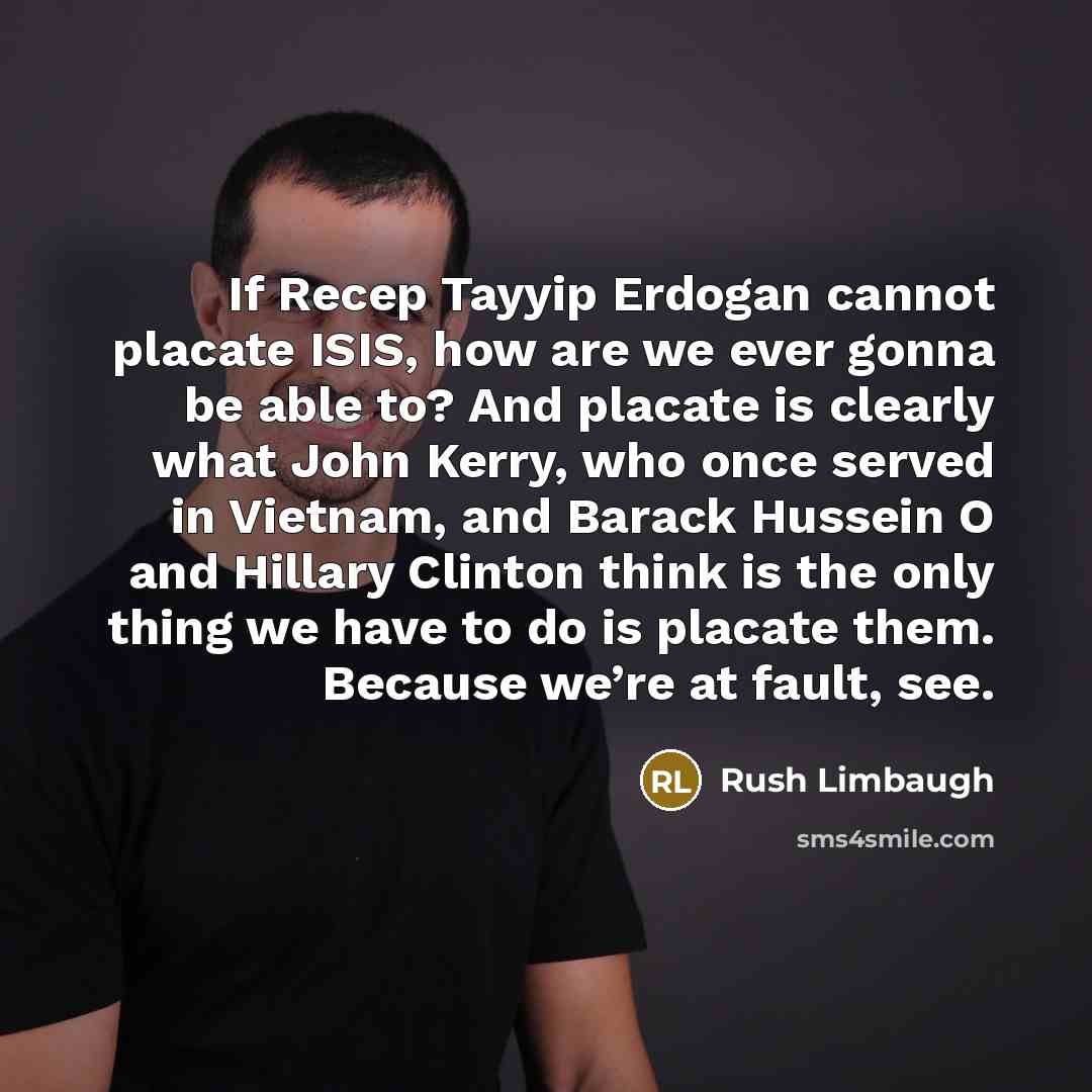 “If Recep Tayyip Erdogan cannot placate ISIS, how are we ever gonna be able to? And placate is clearly what John Kerry, who once served in Vietnam, and Barack Hussein O and Hillary Clinton think is the only thing we have to do is placate them. Because we’re at fault, see.” quote by Rush Limbaugh