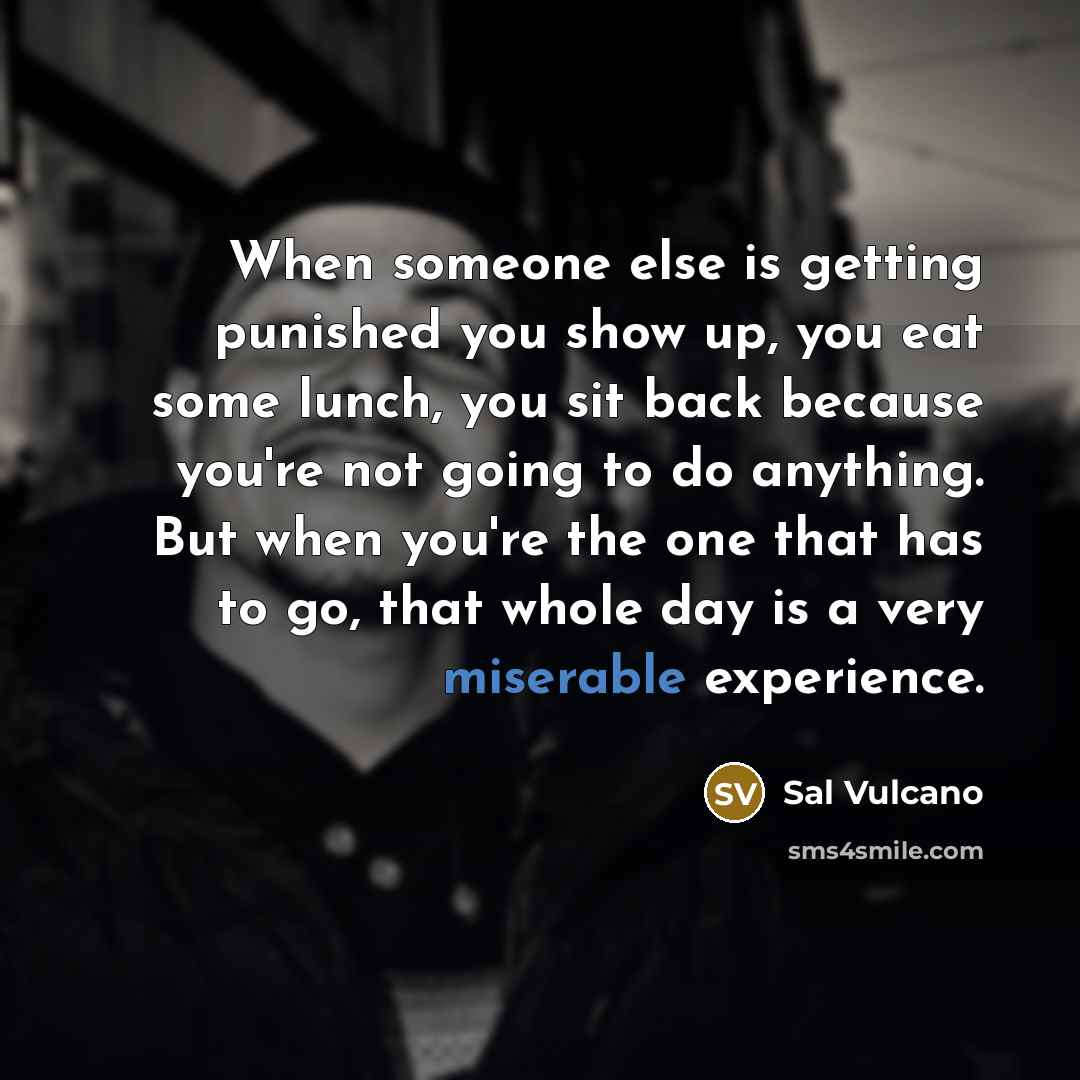 “When someone else is getting punished you show up, you eat some lunch, you sit back because you're not going to do anything. But when you're the one that has to go, that whole day is a very miserable experience.” quote by Sal Vulcano