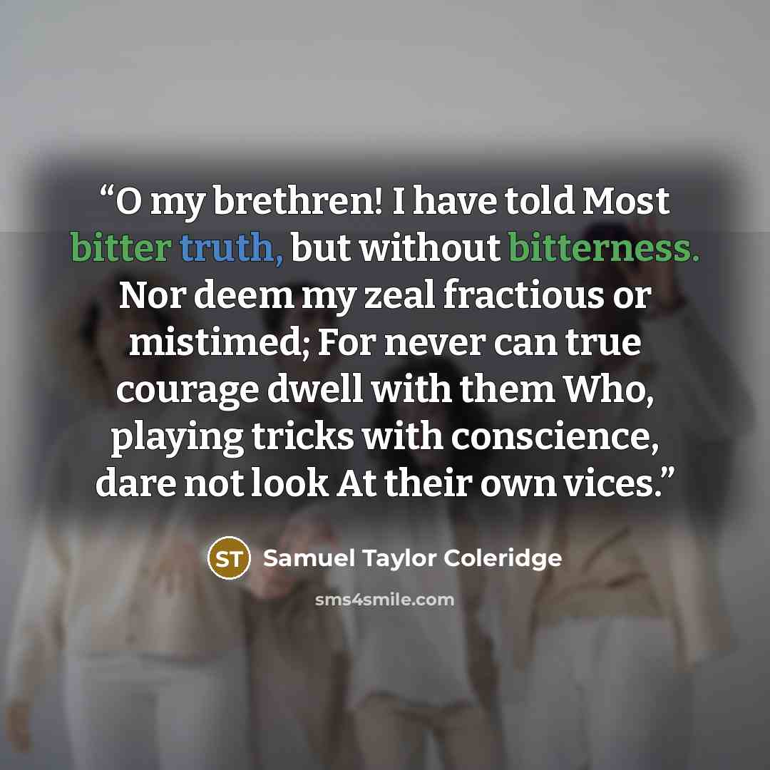 “O my brethren! I have told Most bitter truth, but without bitterness. Nor deem my zeal fractious or mistimed; For never can true courage dwell with them Who, playing tricks with conscience, dare not look At their own vices.” quote by Samuel Taylor Coleridge