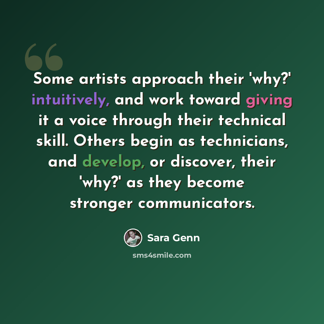 “Some artists approach their 'why?' intuitively, and work toward giving it a voice through their technical skill. Others begin as technicians, and develop, or discover, their 'why?' as they become stronger communicators.” quote by Sara Genn