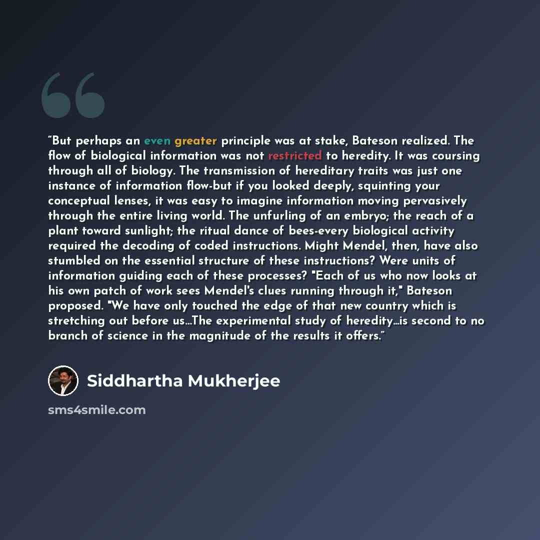 “But perhaps an even greater principle was at stake, Bateson realized. The flow of biological information was not restricted to heredity. It was coursing through all of biology. The transmission of hereditary traits was just one instance of information flow-but if you looked deeply, squinting your…” quote by Siddhartha Mukherjee
