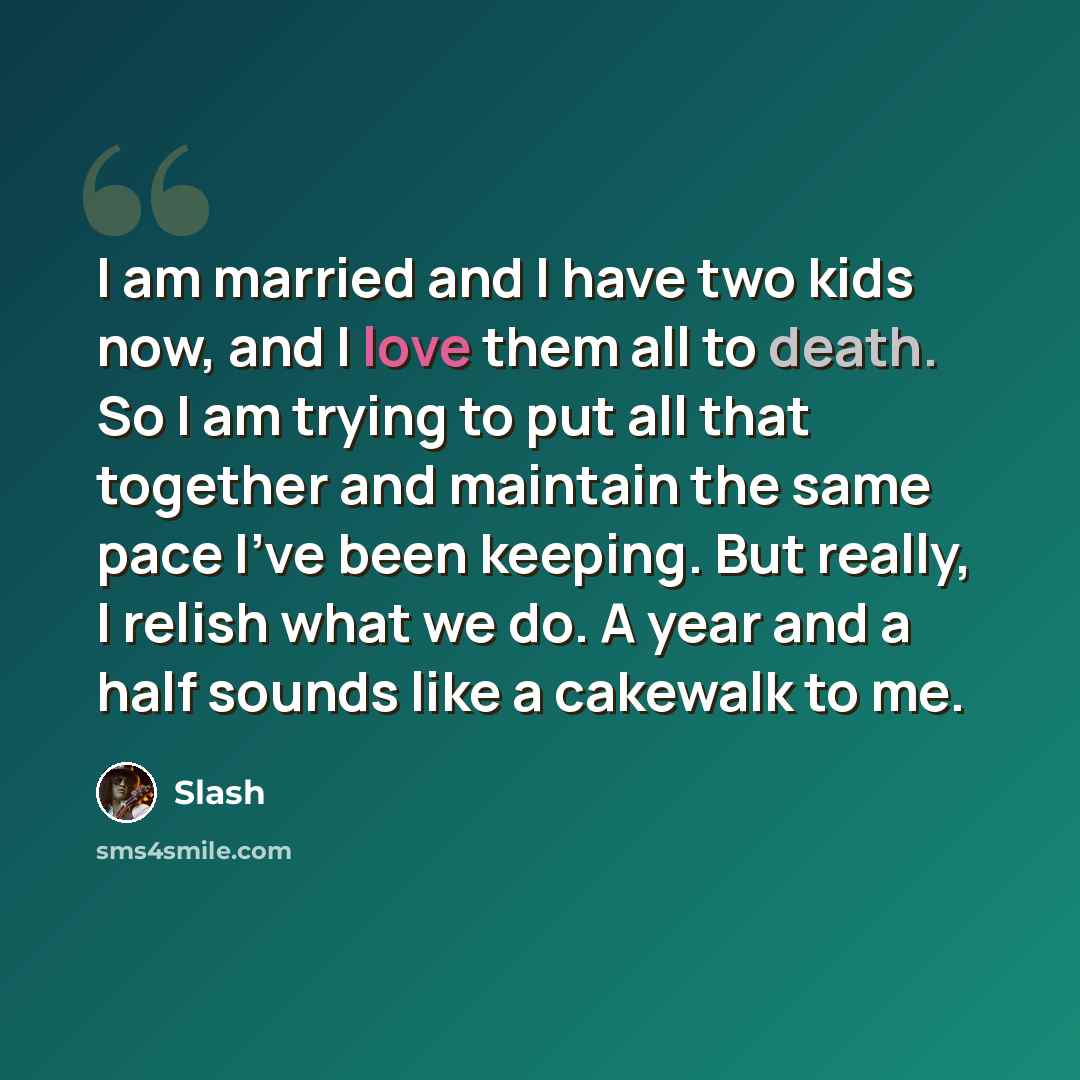 “I am married and I have two kids now, and I love them all to death. So I am trying to put all that together and maintain the same pace I've been keeping. But really, I relish what we do. A year and a half sounds like a cakewalk to me.” quote by Slash