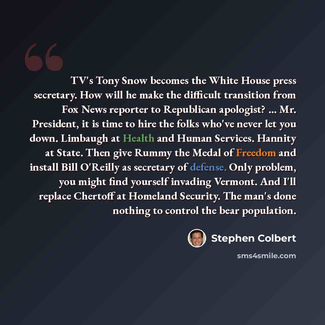 “TV's Tony Snow becomes the White House press secretary. How will he make the difficult transition from Fox News reporter to Republican apologist? ... Mr. President, it is time to hire the folks who've never let you down. Limbaugh at Health and Human Services. Hannity at State. Then give Rummy the…” quote by Stephen Colbert