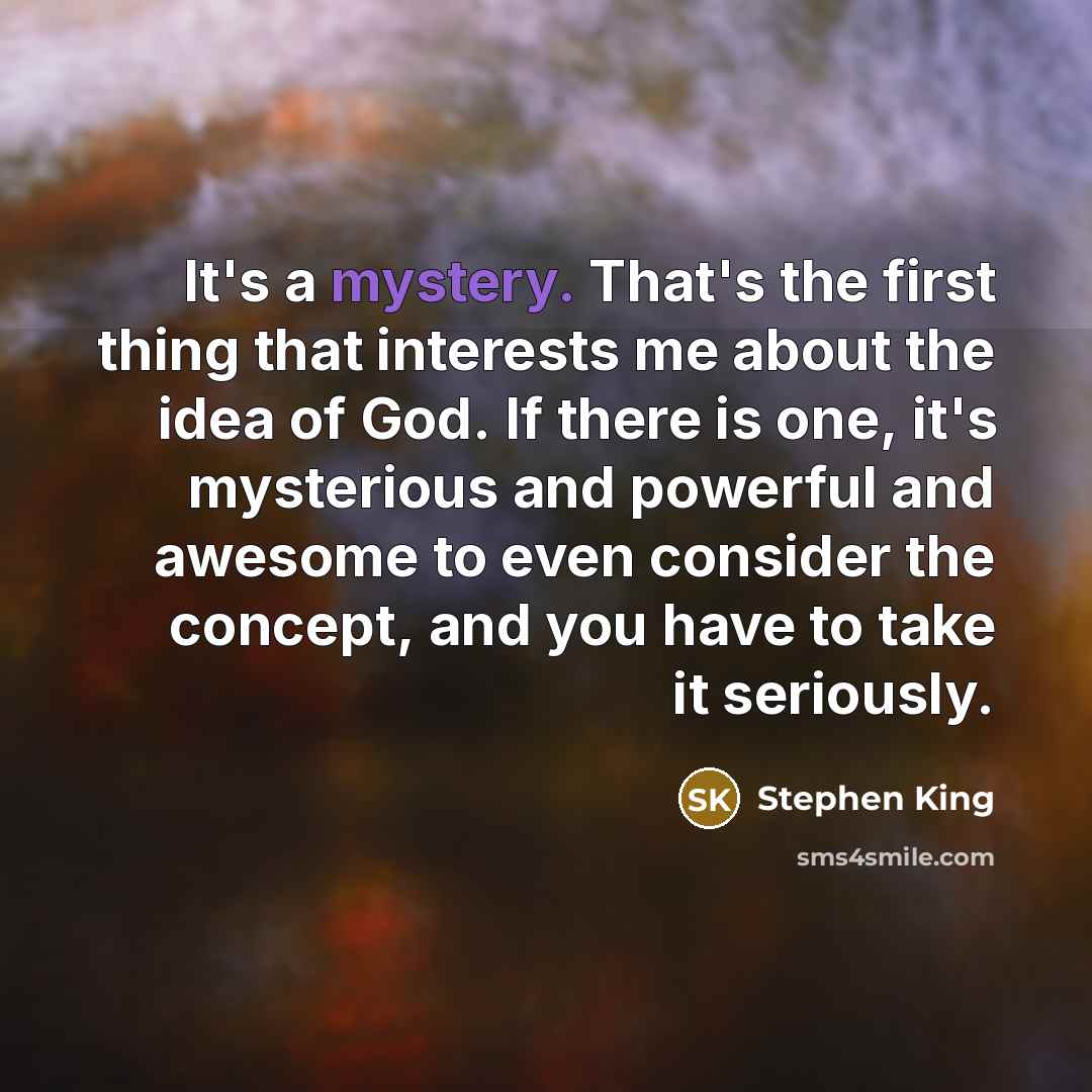 “It's a mystery. That's the first thing that interests me about the idea of God. If there is one, it's mysterious and powerful and awesome to even consider the concept, and you have to take it seriously.” quote by Stephen King