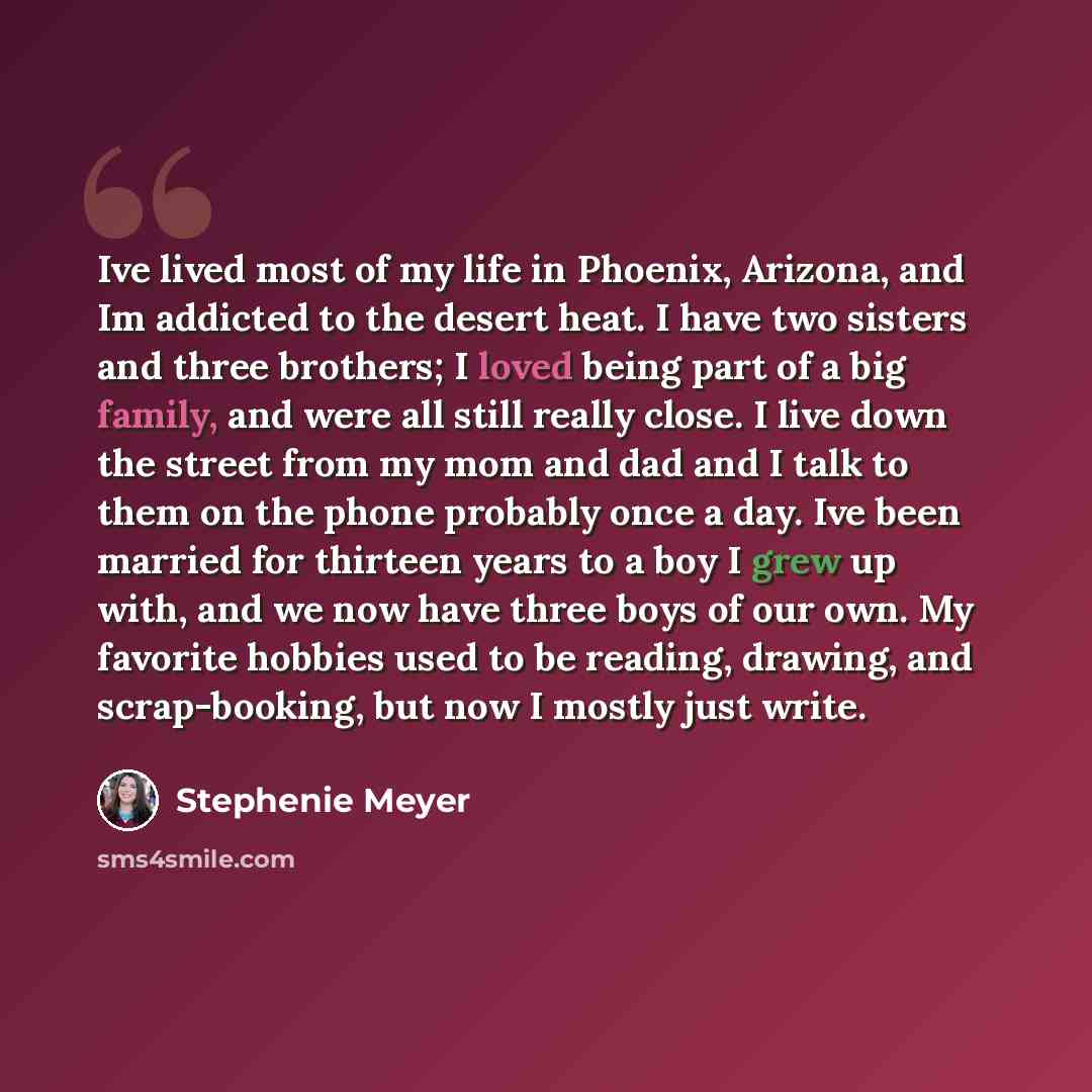 “Ive lived most of my life in Phoenix, Arizona, and Im addicted to the desert heat. I have two sisters and three brothers; I loved being part of a big family, and were all still really close. I live down the street from my mom and dad and I talk to them on the phone probably once a day. Ive been…” quote by Stephenie Meyer