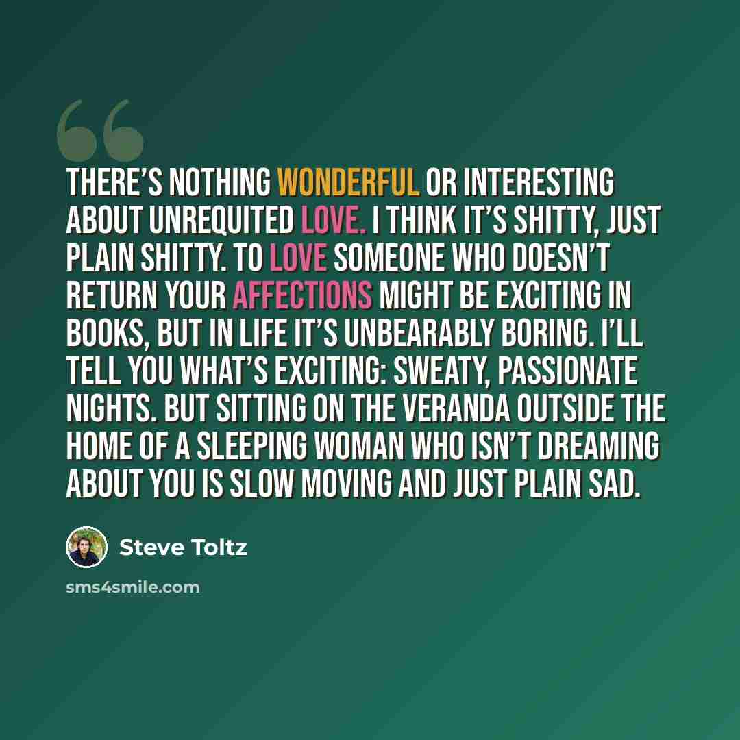 “There’s nothing wonderful or interesting about unrequited love. I think it’s shitty, just plain shitty. To love someone who doesn’t return your affections might be exciting in books, but in life it’s unbearably boring. I’ll tell you what’s exciting: sweaty, passionate nights. But sitting on the…” quote by Steve Toltz