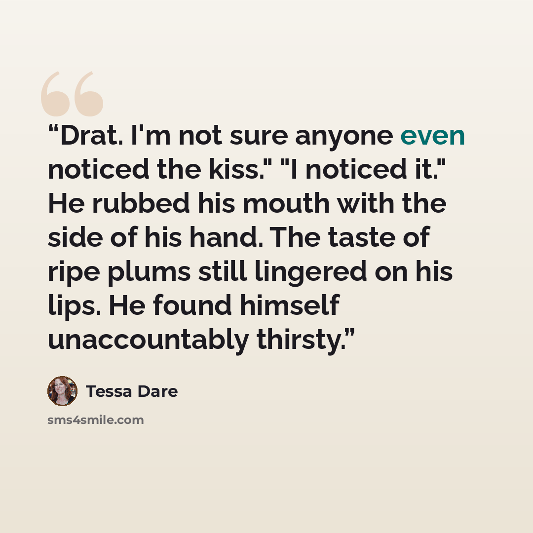 “Drat. I'm not sure anyone even noticed the kiss." "I noticed it." He rubbed his mouth with the side of his hand. The taste of ripe plums still lingered on his lips. He found himself unaccountably thirsty.” quote by Tessa Dare