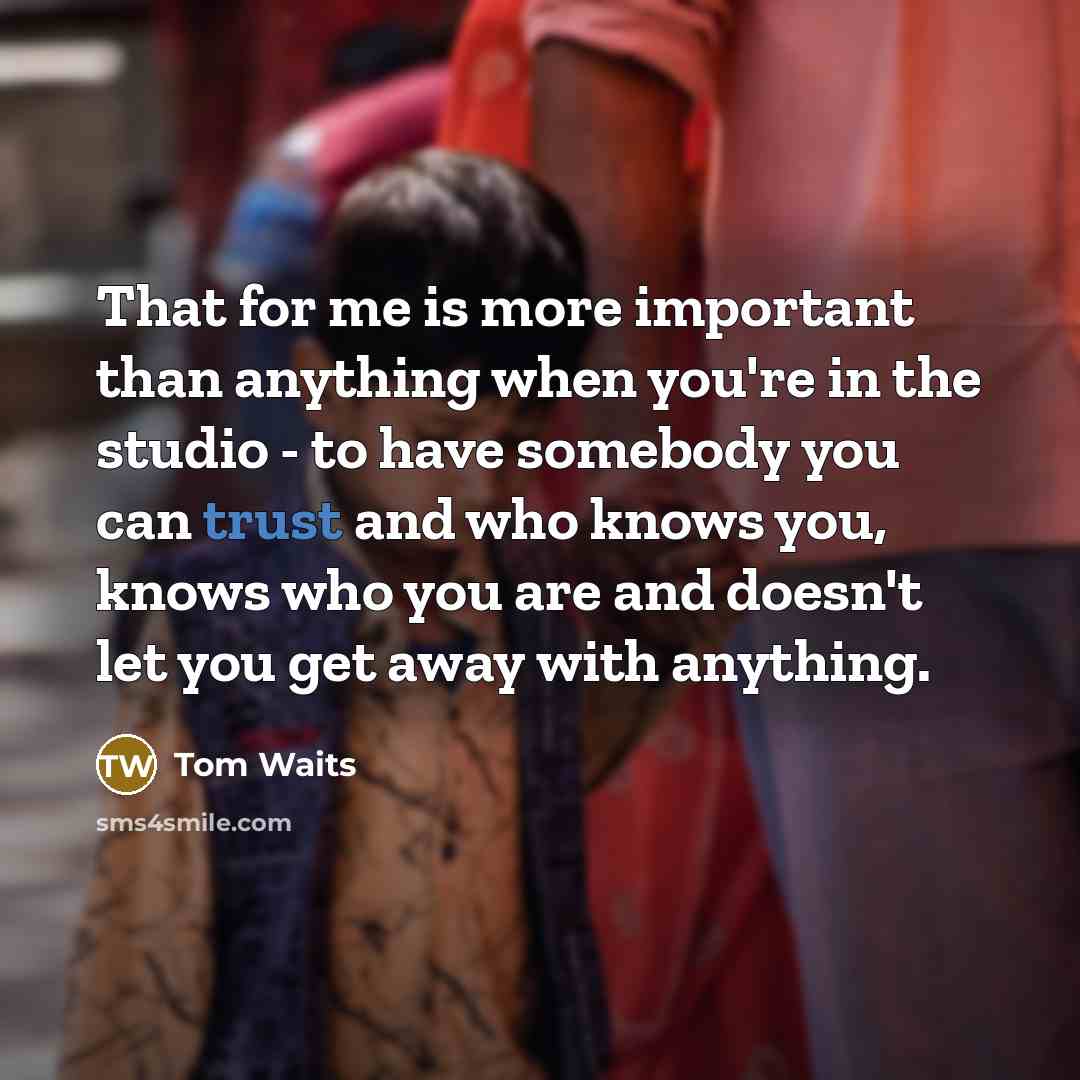 “That for me is more important than anything when you're in the studio - to have somebody you can trust and who knows you, knows who you are and doesn't let you get away with anything.” quote by Tom Waits