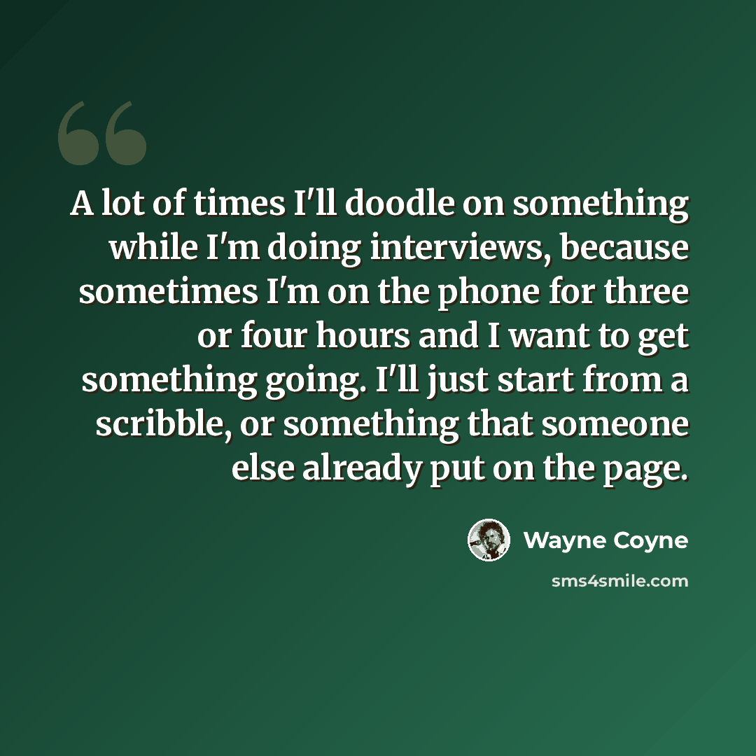 “A lot of times I'll doodle on something while I'm doing interviews, because sometimes I'm on the phone for three or four hours and I want to get something going. I'll just start from a scribble, or something that someone else already put on the page.” quote by Wayne Coyne
