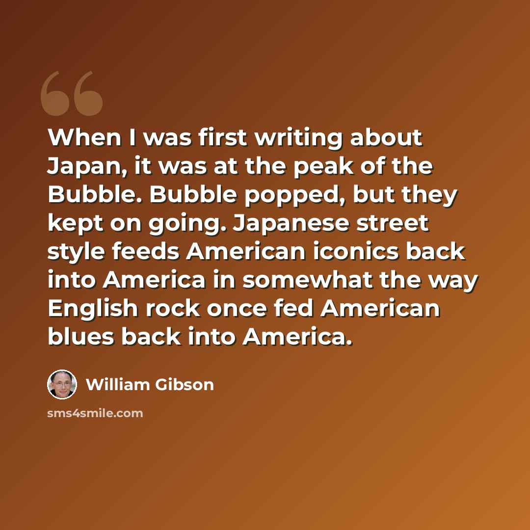 “When I was first writing about Japan, it was at the peak of the Bubble. Bubble popped, but they kept on going. Japanese street style feeds American iconics back into America in somewhat the way English rock once fed American blues back into America.” quote by William Gibson