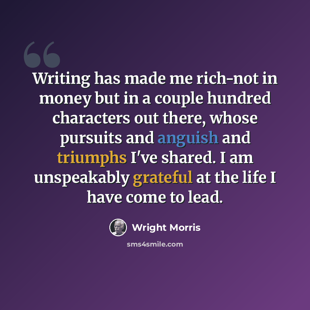 “Writing has made me rich-not in money but in a couple hundred characters out there, whose pursuits and anguish and triumphs I've shared. I am unspeakably grateful at the life I have come to lead.” quote by Wright Morris