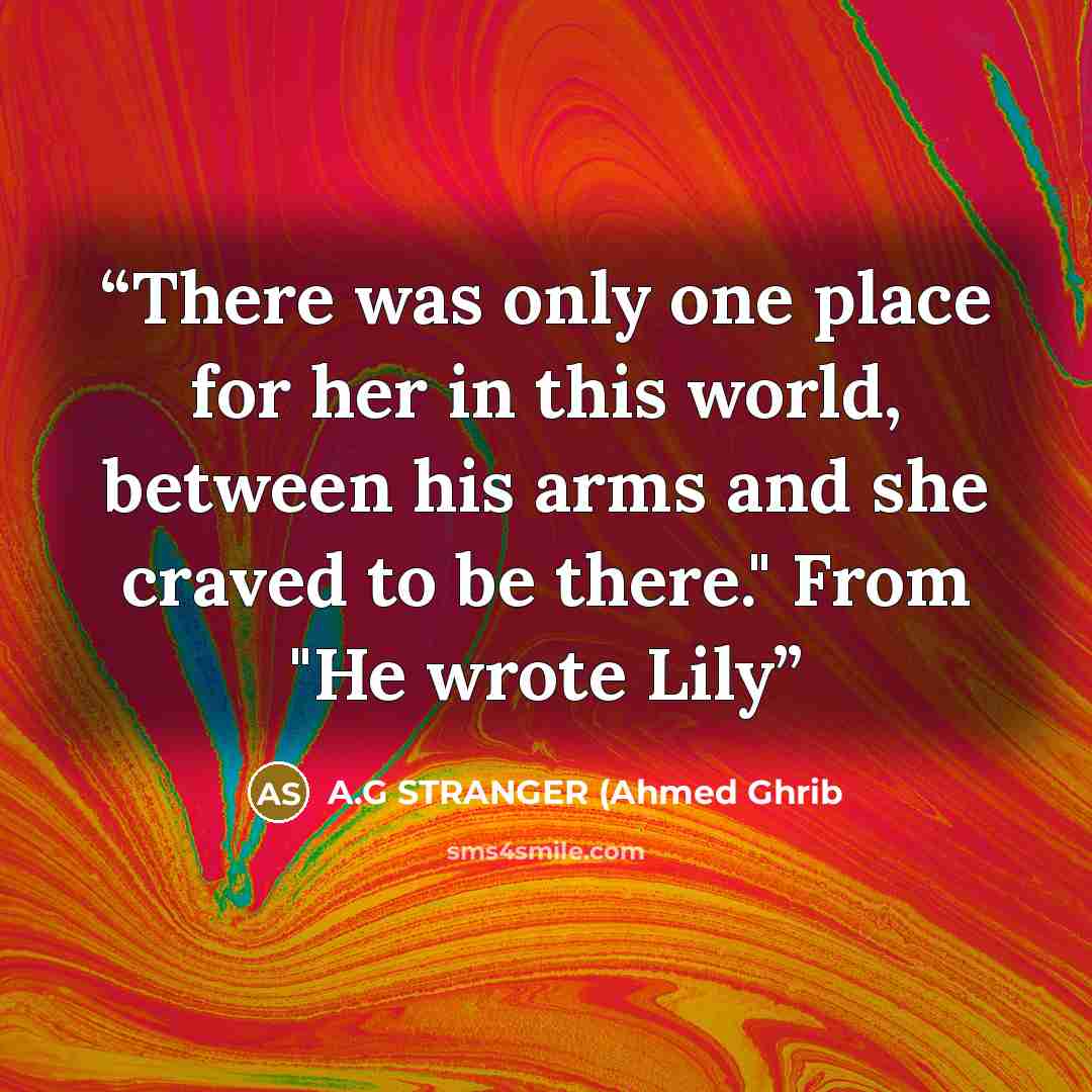 “There was only one place for her in this world, between his arms and she craved to be there." From "He wrote Lily” quote by A.G STRANGER (Ahmed Ghrib