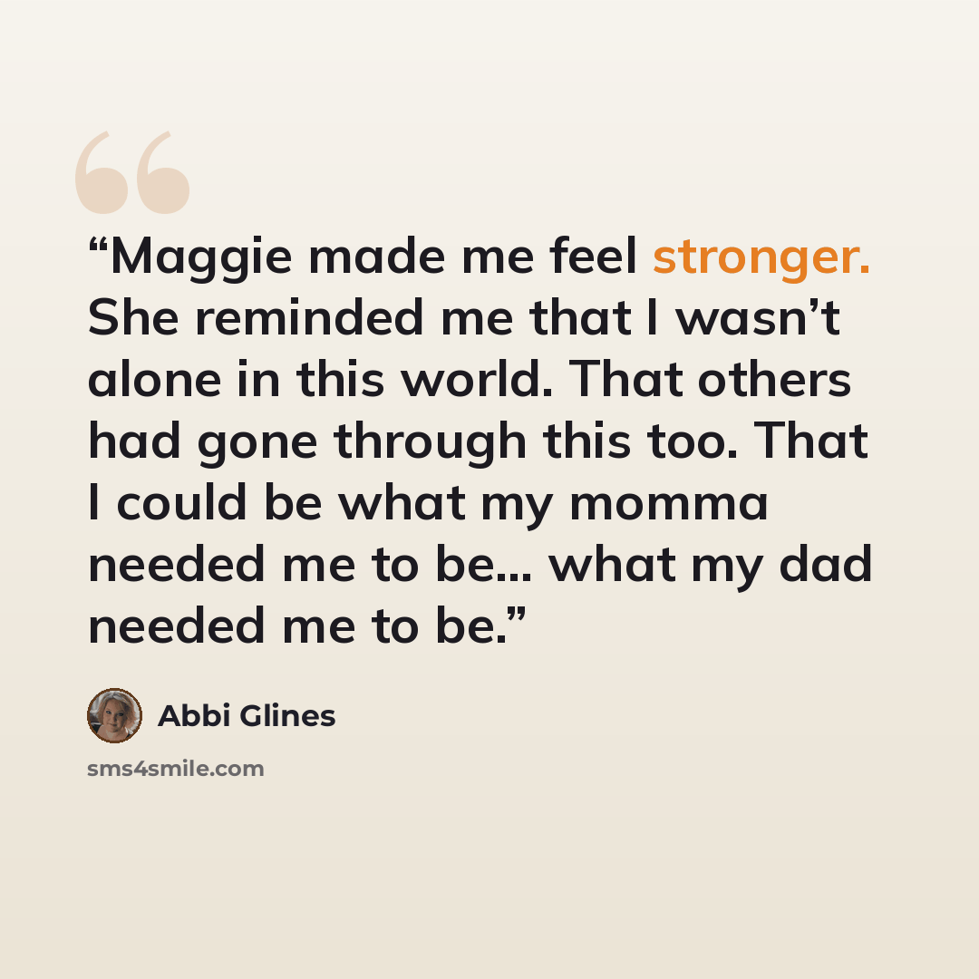 “Maggie made me feel stronger. She reminded me that I wasn’t alone in this world. That others had gone through this too. That I could be what my momma needed me to be... what my dad needed me to be.” quote by Abbi Glines