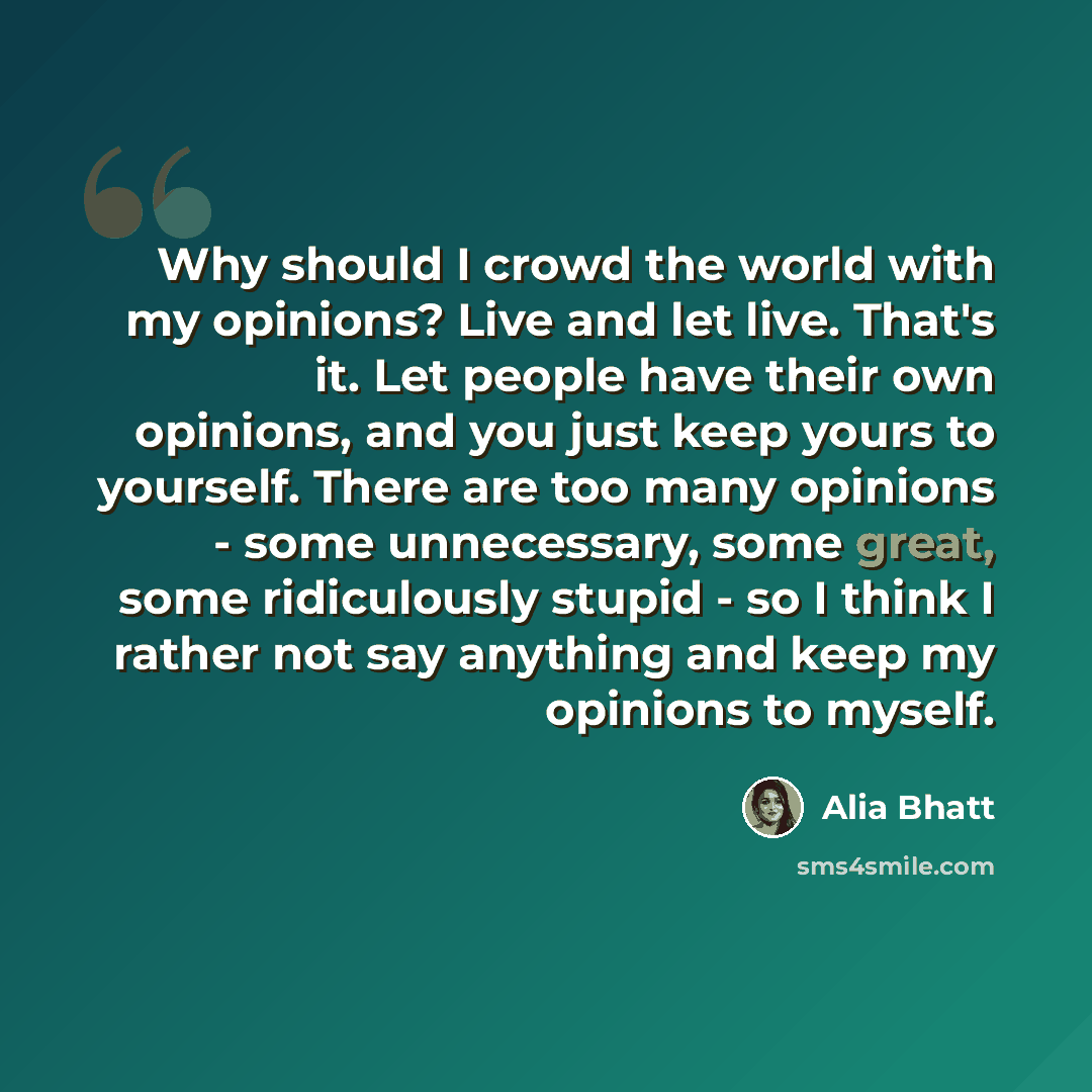 “Why should I crowd the world with my opinions? Live and let live. That's it. Let people have their own opinions, and you just keep yours to yourself. There are too many opinions - some unnecessary, some great, some ridiculously stupid - so I think I rather not say anything and keep my opinions to…” quote by Alia Bhatt