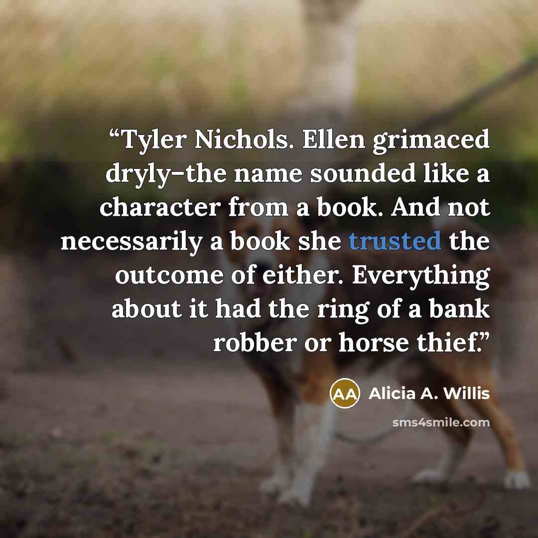 “Tyler Nichols. Ellen grimaced dryly–the name sounded like a character from a book. And not necessarily a book she trusted the outcome of either. Everything about it had the ring of a bank robber or horse thief.” quote by Alicia A. Willis