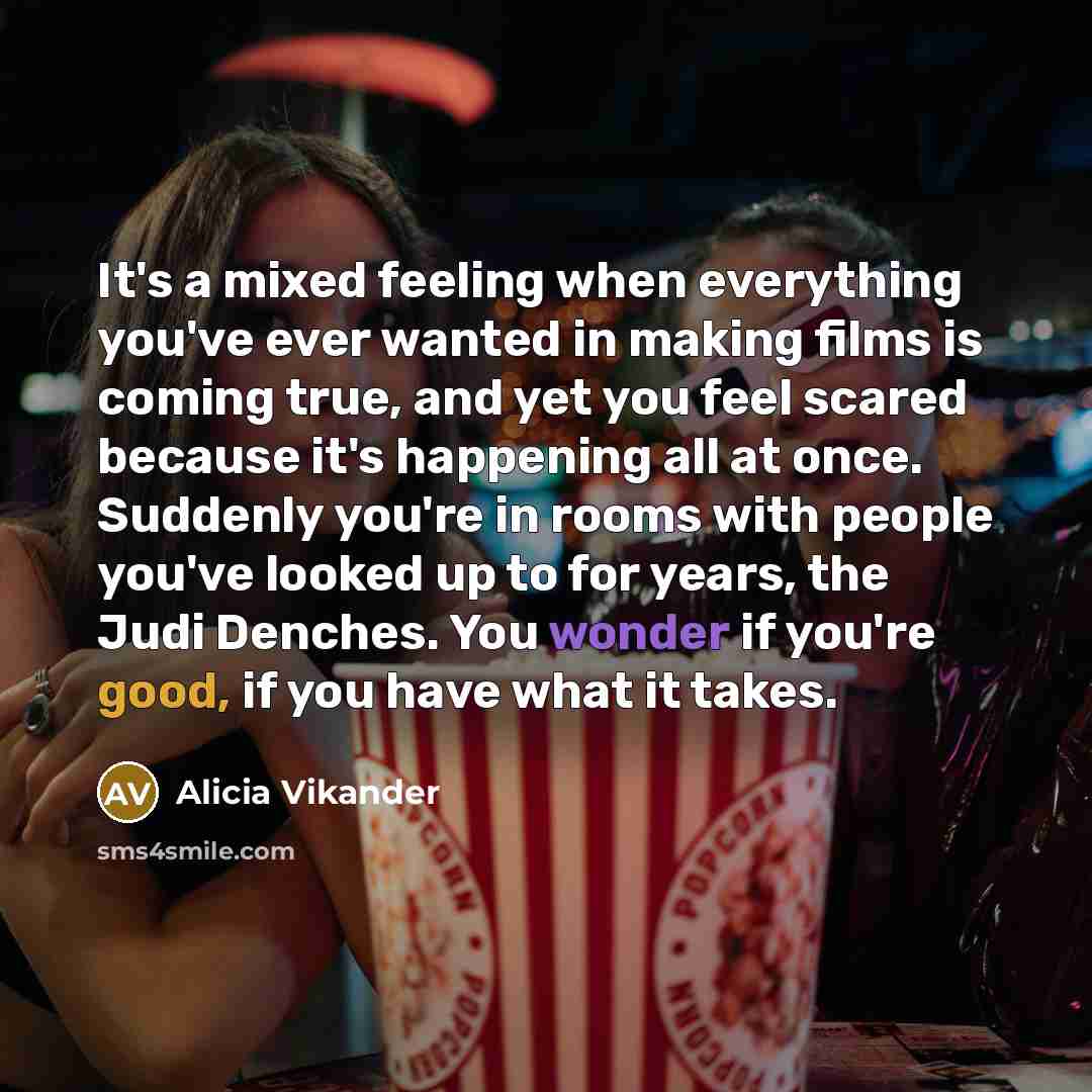 “It's a mixed feeling when everything you've ever wanted in making films is coming true, and yet you feel scared because it's happening all at once. Suddenly you're in rooms with people you've looked up to for years, the Judi Denches. You wonder if you're good, if you have what it takes.” quote by Alicia Vikander