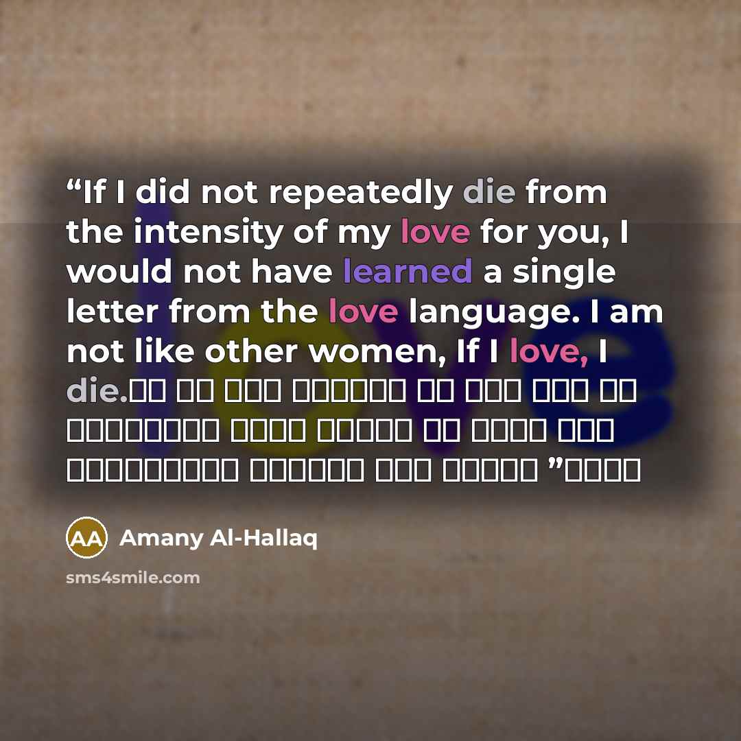 “If I did not repeatedly die from the intensity of my love for you, I would not have learned a single letter from the love language. I am not like other women, If I love, I die. لو لم أمت مراراً من شدة حبي لك لما تعلمت حرفا واحدأ عن الحب أنا لسيت كسائر النساء إذا أحببت أموت” quote by Amany Al-Hallaq