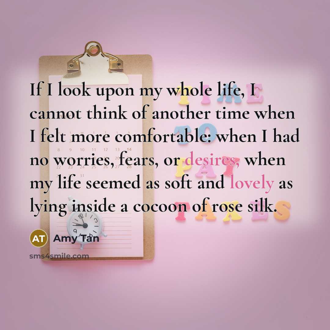 “If I look upon my whole life, I cannot think of another time when I felt more comfortable: when I had no worries, fears, or desires, when my life seemed as soft and lovely as lying inside a cocoon of rose silk.” quote by Amy Tan