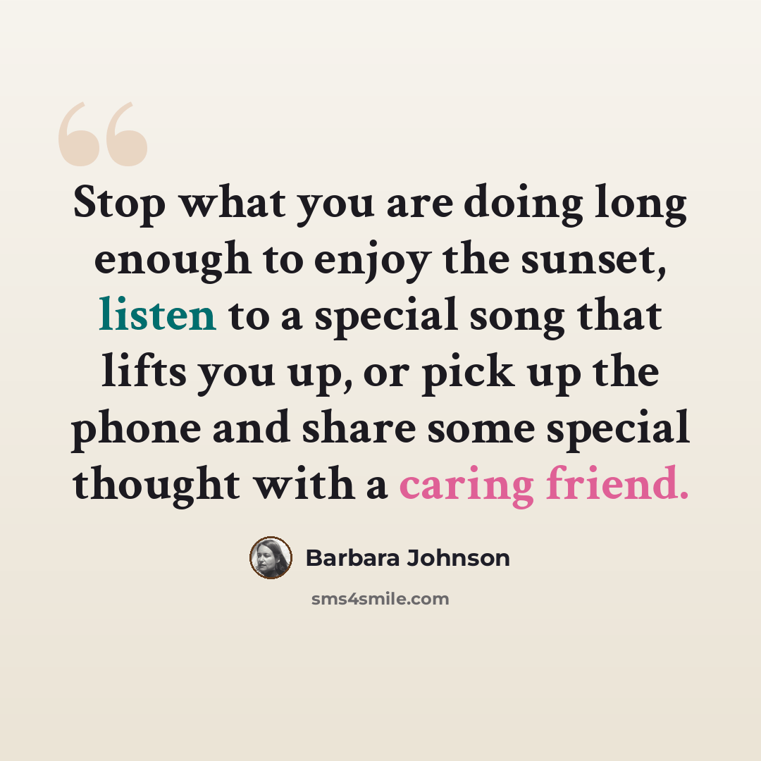 “Stop what you are doing long enough to enjoy the sunset, listen to a special song that lifts you up, or pick up the phone and share some special thought with a caring friend.” quote by Barbara Johnson