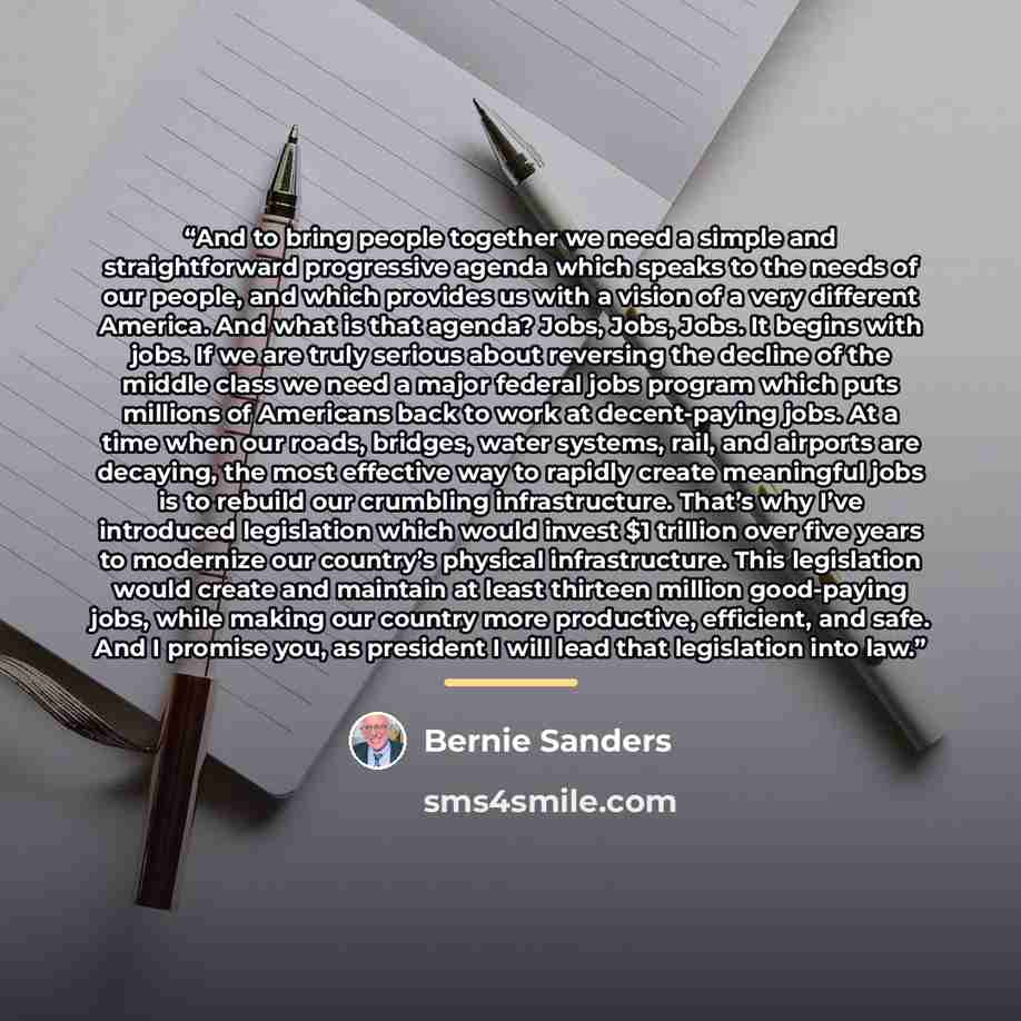 “And to bring people together we need a simple and straightforward progressive agenda which speaks to the needs of our people, and which provides us with a vision of a very different America. And what is that agenda? Jobs, Jobs, Jobs. It begins with jobs. If we are truly serious about reversing the…” quote by Bernie Sanders