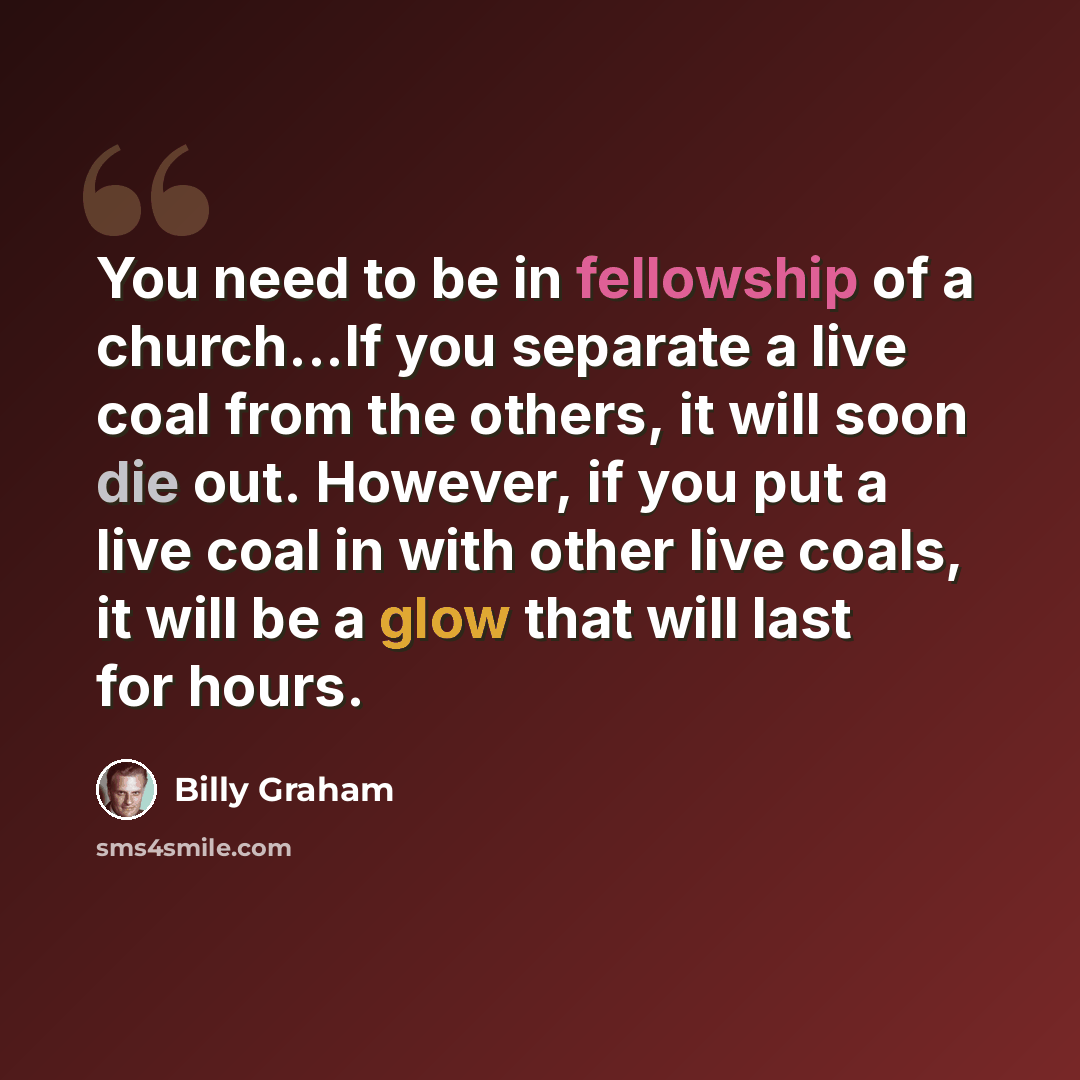 “You need to be in fellowship of a church...If you separate a live coal from the others, it will soon die out. However, if you put a live coal in with other live coals, it will be a glow that will last for hours.” quote by Billy Graham