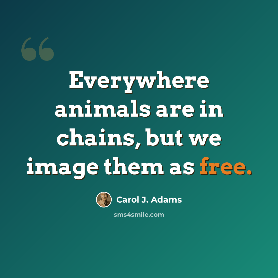 “Everywhere animals are in chains, but we image them as free.” quote by Carol J. Adams