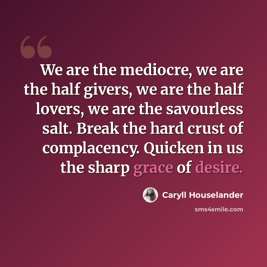 “We are the mediocre, we are the half givers, we are the half lovers, we are the savourless salt. Break the hard crust of complacency. Quicken in us the sharp grace of desire.” quote by Caryll Houselander