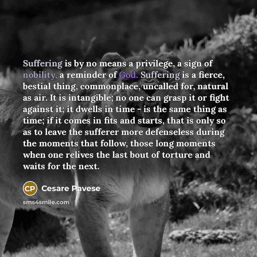 “Suffering is by no means a privilege, a sign of nobility, a reminder of God. Suffering is a fierce, bestial thing, commonplace, uncalled for, natural as air. It is intangible; no one can grasp it or fight against it; it dwells in time - is the same thing as time; if it comes in fits and starts…” quote by Cesare Pavese