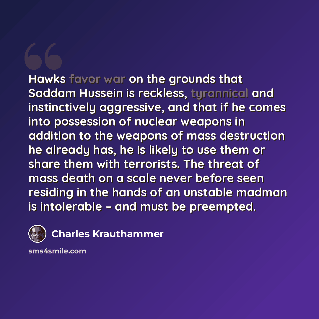 “Hawks favor war on the grounds that Saddam Hussein is reckless, tyrannical and instinctively aggressive, and that if he comes into possession of nuclear weapons in addition to the weapons of mass destruction he already has, he is likely to use them or share them with terrorists. The threat of mass…” quote by Charles Krauthammer