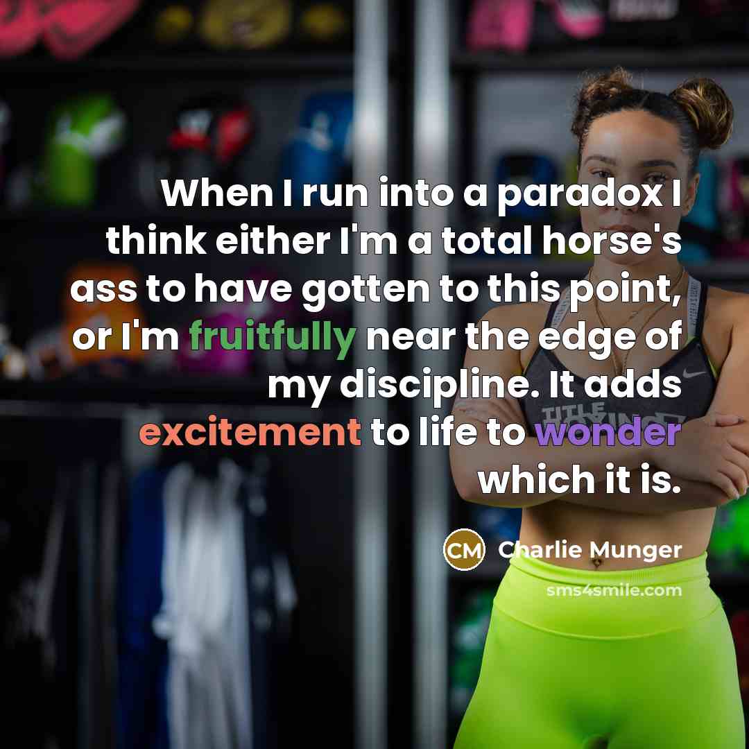 “When I run into a paradox I think either I'm a total horse's ass to have gotten to this point, or I'm fruitfully near the edge of my discipline. It adds excitement to life to wonder which it is.” quote by Charlie Munger