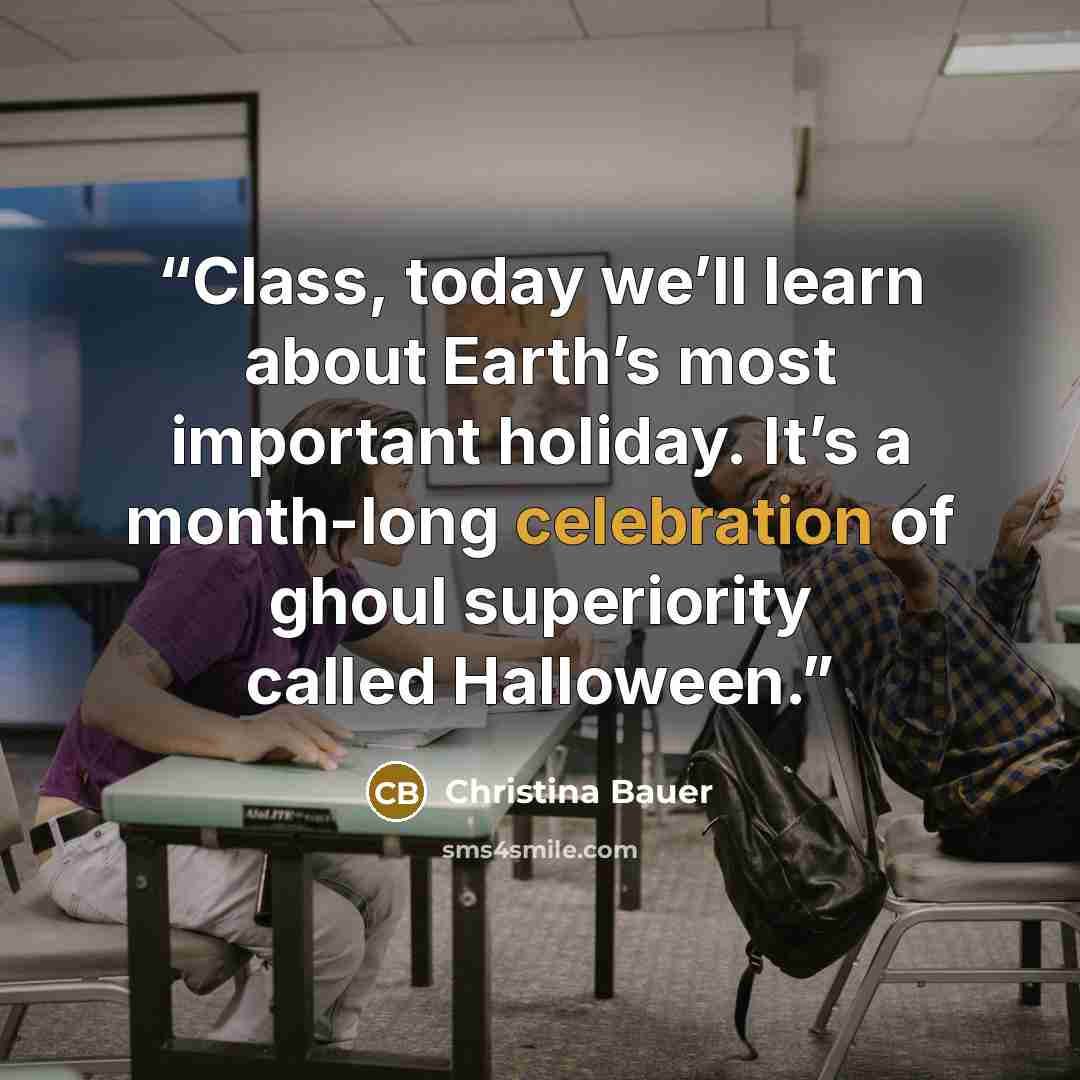 “Class, today we’ll learn about Earth’s most important holiday. It’s a month-long celebration of ghoul superiority called Halloween.” quote by Christina Bauer