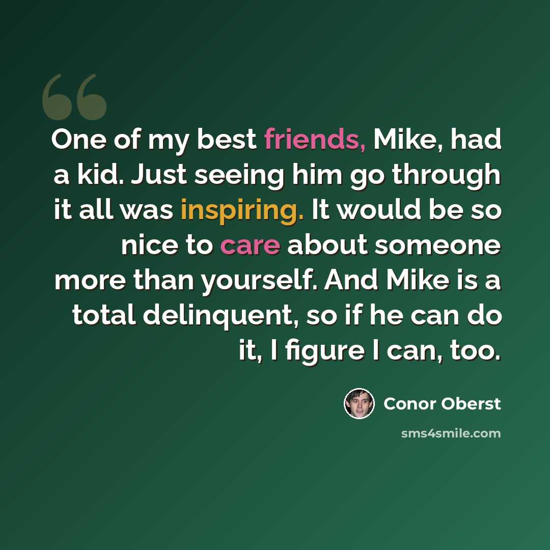 “One of my best friends, Mike, had a kid. Just seeing him go through it all was inspiring. It would be so nice to care about someone more than yourself. And Mike is a total delinquent, so if he can do it, I figure I can, too.” quote by Conor Oberst