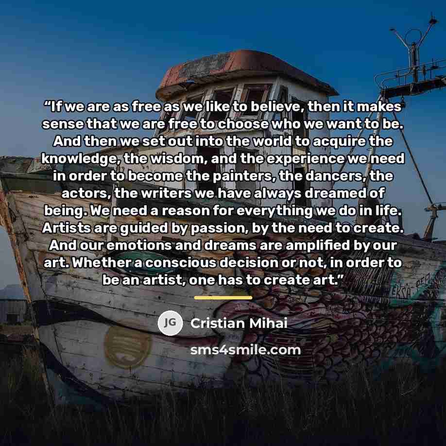 “If we are as free as we like to believe, then it makes sense that we are free to choose who we want to be. And then we set out into the world to acquire the knowledge, the wisdom, and the experience we need in order to become the painters, the dancers, the actors, the writers we have always…” quote by Cristian Mihai