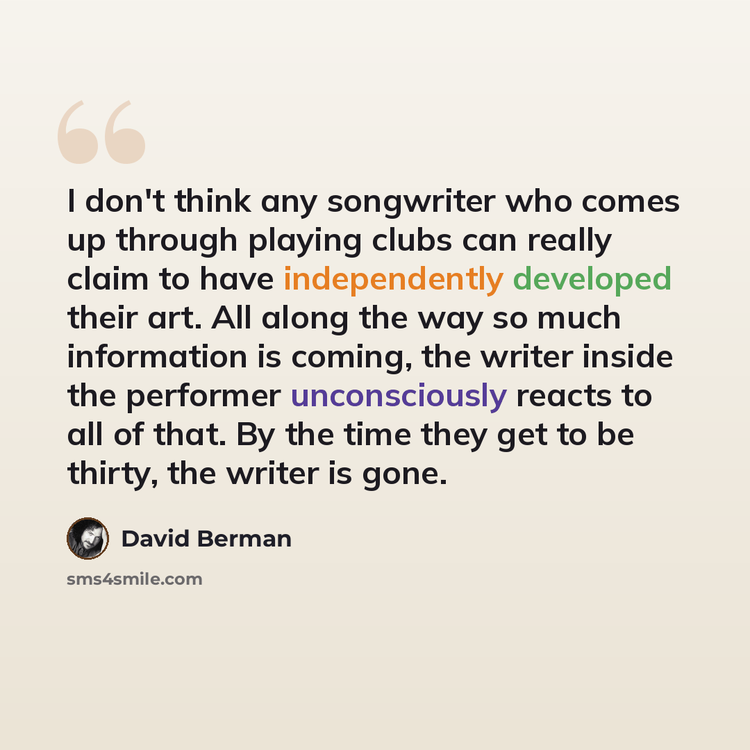 “I don't think any songwriter who comes up through playing clubs can really claim to have independently developed their art. All along the way so much information is coming, the writer inside the performer unconsciously reacts to all of that. By the time they get to be thirty, the writer is gone.” quote by David Berman