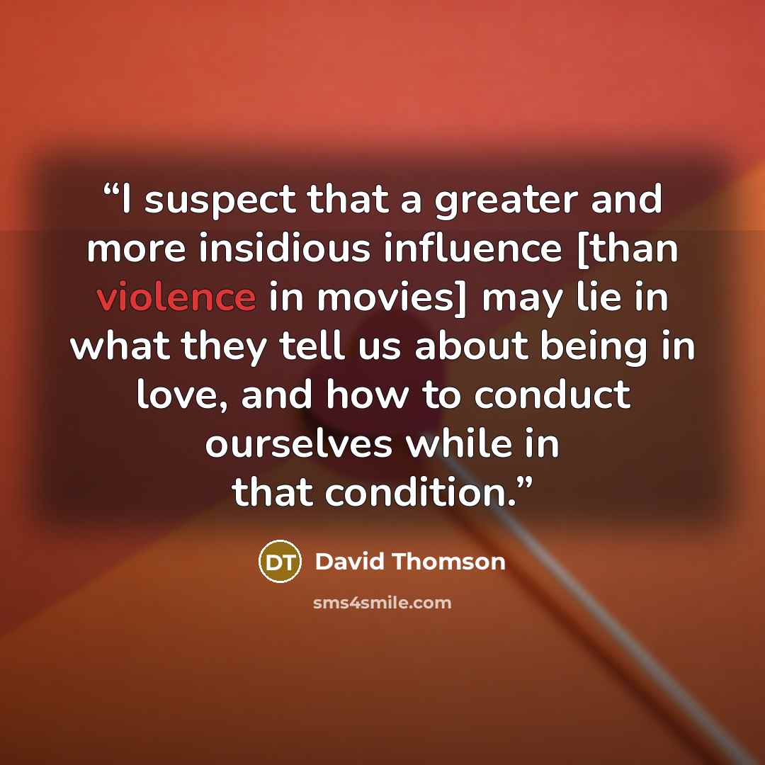 “I suspect that a greater and more insidious influence [than violence in movies] may lie in what they tell us about being in love, and how to conduct ourselves while in that condition.” quote by David Thomson