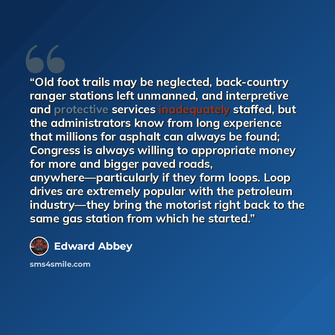 “Old foot trails may be neglected, back-country ranger stations left unmanned, and interpretive and protective services inadequately staffed, but the administrators know from long experience that millions for asphalt can always be found; Congress is always willing to appropriate money for more and…” quote by Edward Abbey