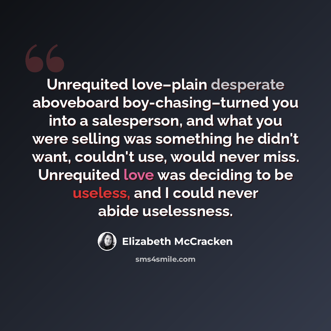 “Unrequited love–plain desperate aboveboard boy-chasing–turned you into a salesperson, and what you were selling was something he didn't want, couldn't use, would never miss. Unrequited love was deciding to be useless, and I could never abide uselessness.” quote by Elizabeth McCracken