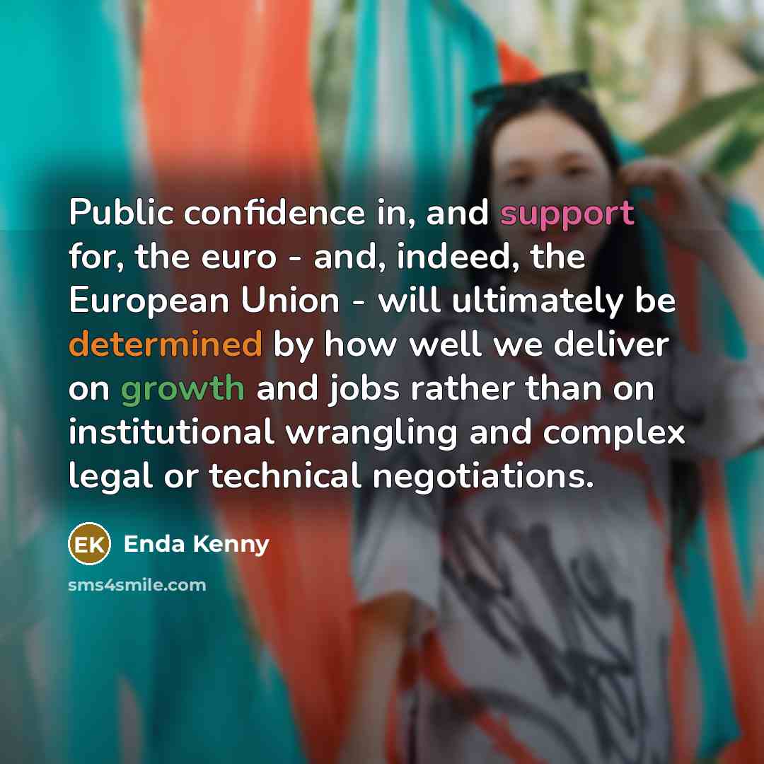 “Public confidence in, and support for, the euro - and, indeed, the European Union - will ultimately be determined by how well we deliver on growth and jobs rather than on institutional wrangling and complex legal or technical negotiations.” quote by Enda Kenny