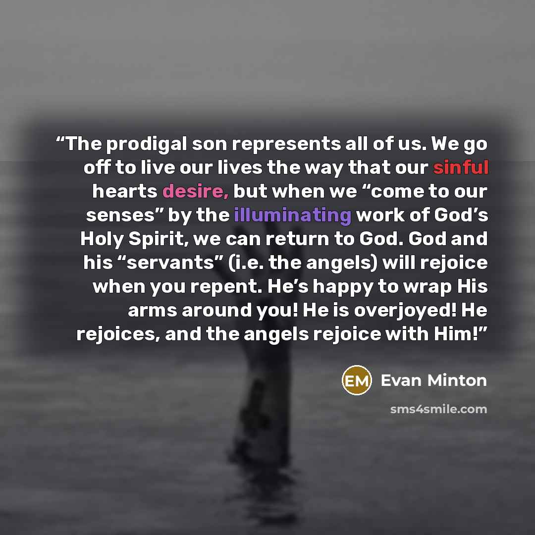 “The prodigal son represents all of us. We go off to live our lives the way that our sinful hearts desire, but when we “come to our senses” by the illuminating work of God’s Holy Spirit, we can return to God. God and his “servants” (i.e. the angels) will rejoice when you repent. He’s happy to wrap…” quote by Evan Minton