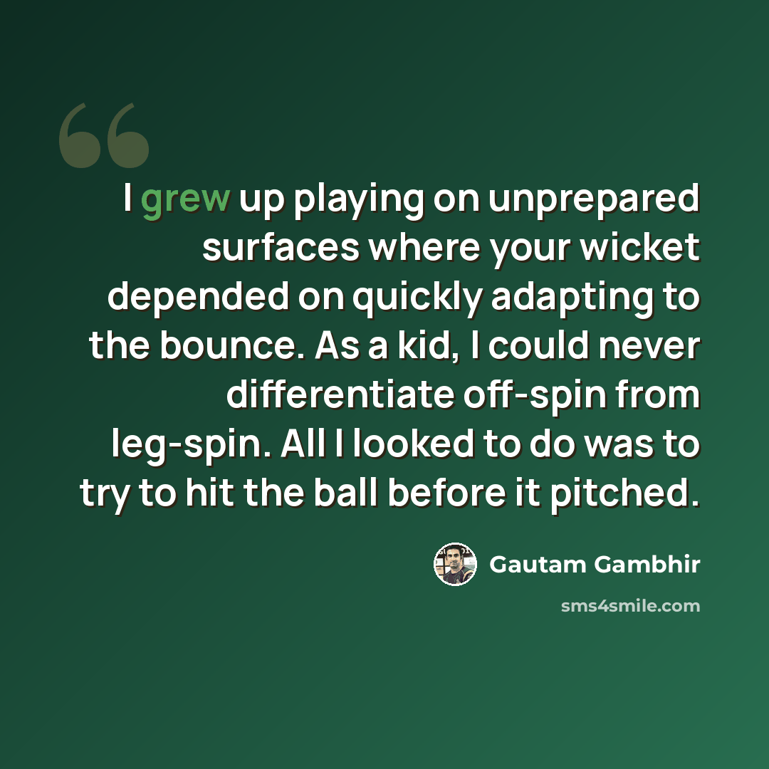 “I grew up playing on unprepared surfaces where your wicket depended on quickly adapting to the bounce. As a kid, I could never differentiate off-spin from leg-spin. All I looked to do was to try to hit the ball before it pitched.” quote by Gautam Gambhir