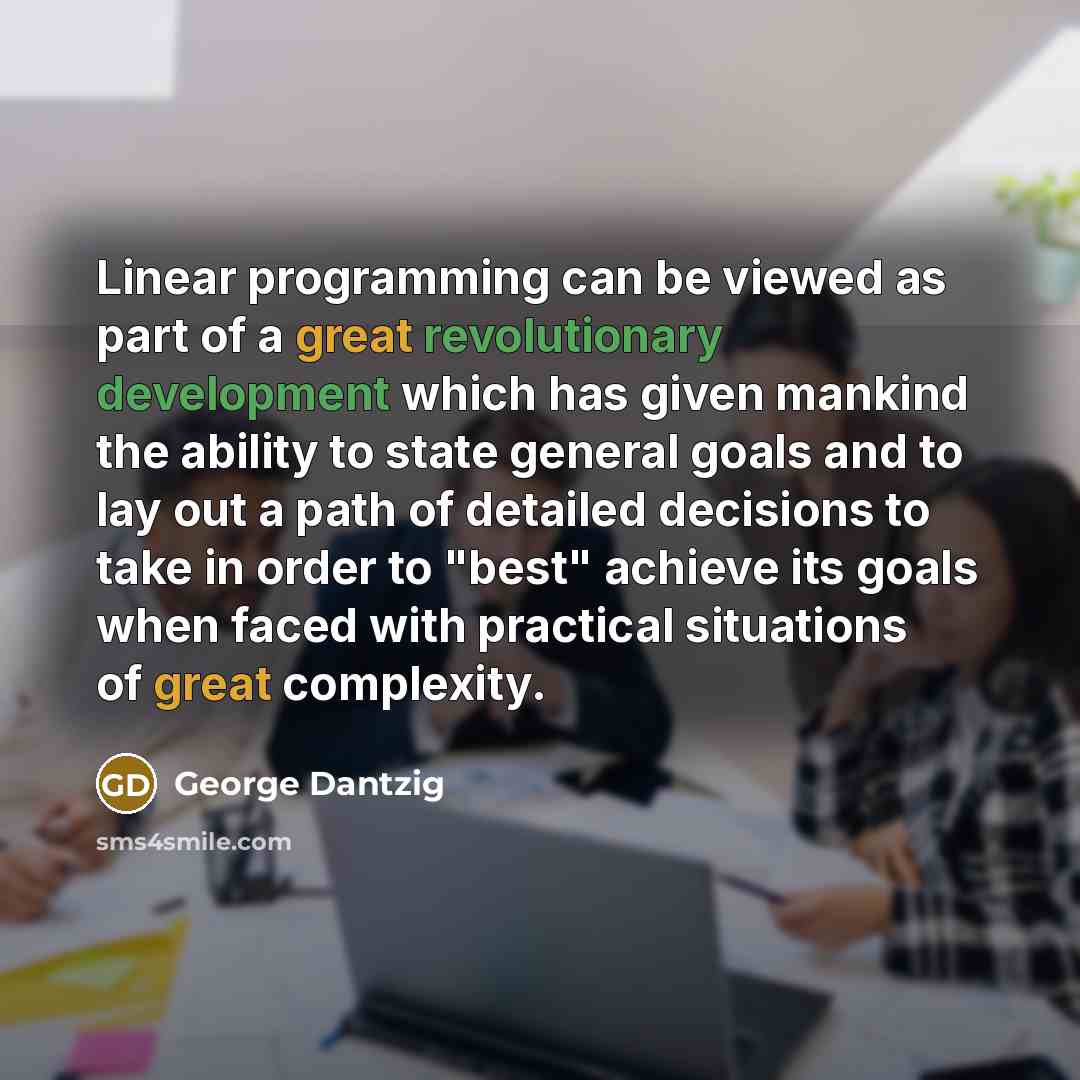 “Linear programming can be viewed as part of a great revolutionary development which has given mankind the ability to state general goals and to lay out a path of detailed decisions to take in order to "best" achieve its goals when faced with practical situations of great complexity.” quote by George Dantzig